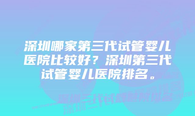 深圳哪家第三代试管婴儿医院比较好？深圳第三代试管婴儿医院排名。