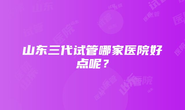 山东三代试管哪家医院好点呢？