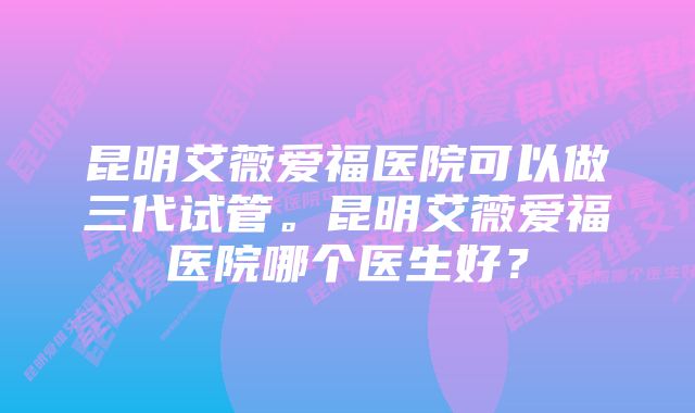 昆明艾薇爱福医院可以做三代试管。昆明艾薇爱福医院哪个医生好？