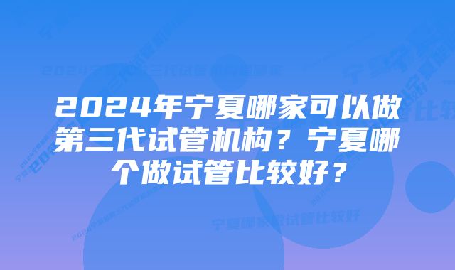 2024年宁夏哪家可以做第三代试管机构？宁夏哪个做试管比较好？