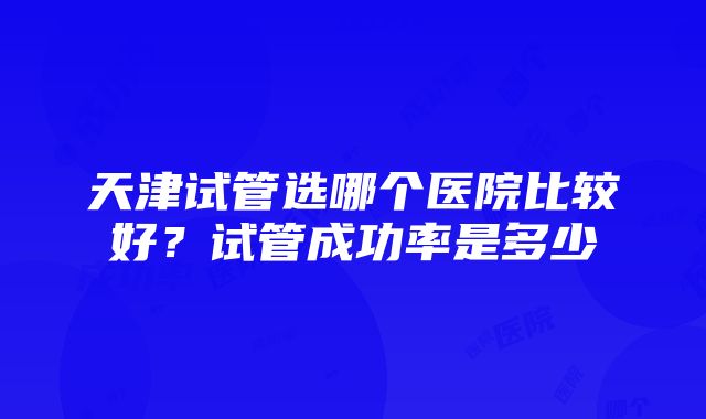 天津试管选哪个医院比较好？试管成功率是多少