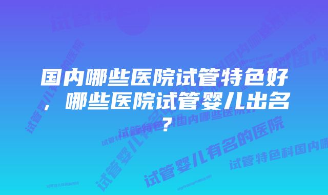 国内哪些医院试管特色好，哪些医院试管婴儿出名？