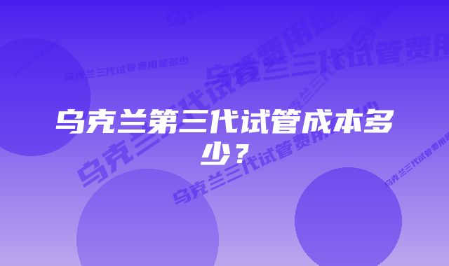 乌克兰第三代试管成本多少？