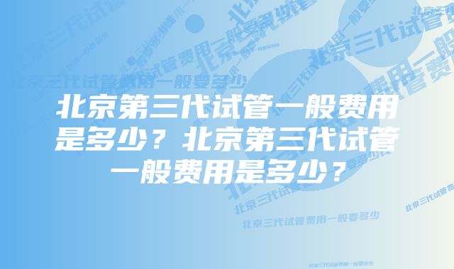 北京第三代试管一般费用是多少？北京第三代试管一般费用是多少？