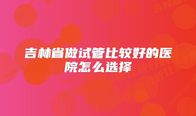 吉林省做试管比较好的医院怎么选择