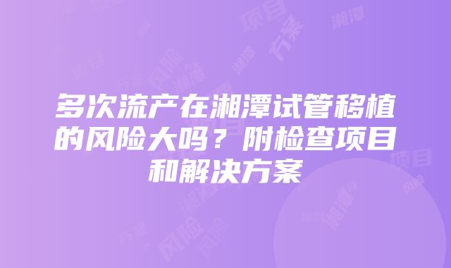 多次流产在湘潭试管移植的风险大吗？附检查项目和解决方案