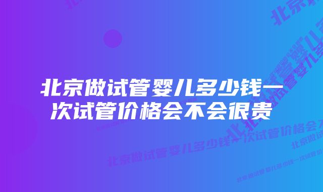 北京做试管婴儿多少钱一次试管价格会不会很贵