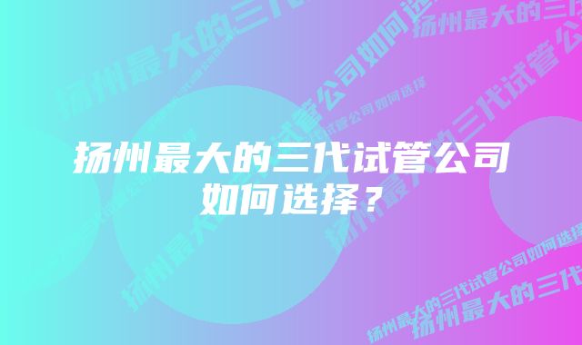 扬州最大的三代试管公司如何选择？