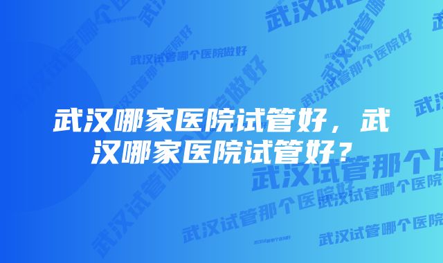 武汉哪家医院试管好，武汉哪家医院试管好？