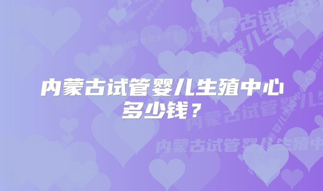 内蒙古试管婴儿生殖中心多少钱？