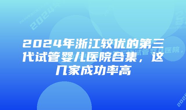 2024年浙江较优的第三代试管婴儿医院合集，这几家成功率高