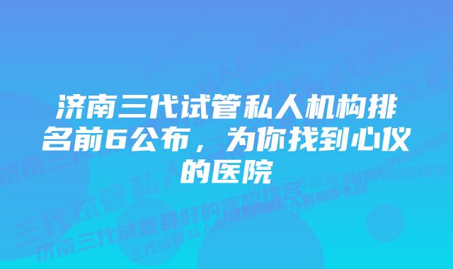 济南三代试管私人机构排名前6公布，为你找到心仪的医院