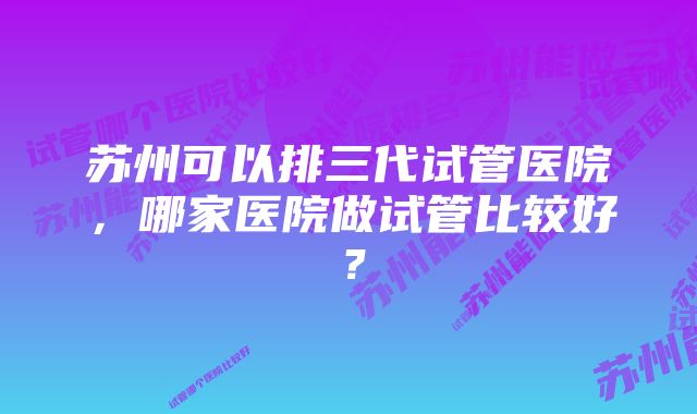 苏州可以排三代试管医院，哪家医院做试管比较好？