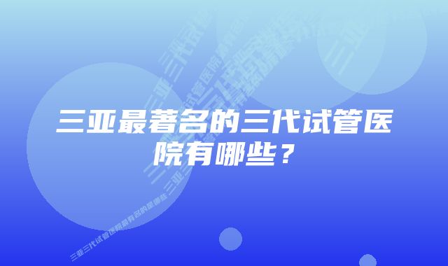 三亚最著名的三代试管医院有哪些？