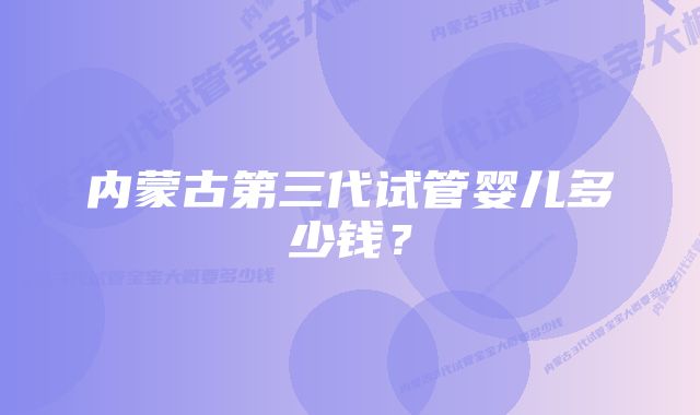 内蒙古第三代试管婴儿多少钱？