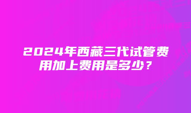 2024年西藏三代试管费用加上费用是多少？