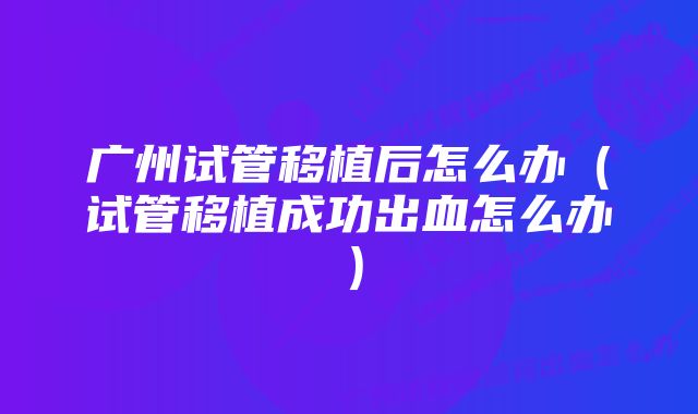 广州试管移植后怎么办（试管移植成功出血怎么办）