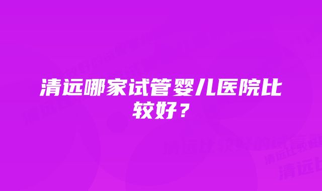 清远哪家试管婴儿医院比较好？