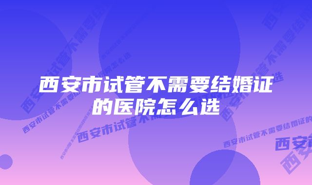 西安市试管不需要结婚证的医院怎么选