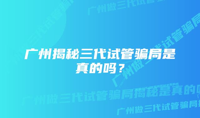 广州揭秘三代试管骗局是真的吗？