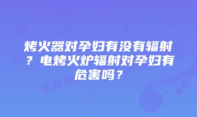 烤火器对孕妇有没有辐射？电烤火炉辐射对孕妇有危害吗？