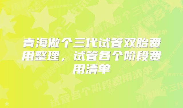 青海做个三代试管双胎费用整理，试管各个阶段费用清单