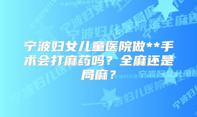 宁波妇女儿童医院做**手术会打麻药吗？全麻还是局麻？