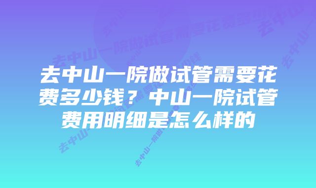 去中山一院做试管需要花费多少钱？中山一院试管费用明细是怎么样的