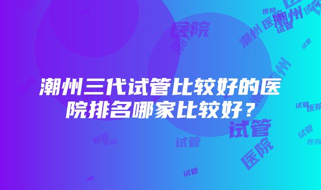 潮州三代试管比较好的医院排名哪家比较好？