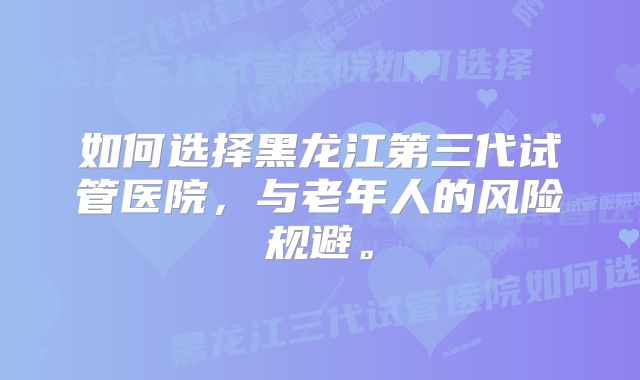 如何选择黑龙江第三代试管医院，与老年人的风险规避。