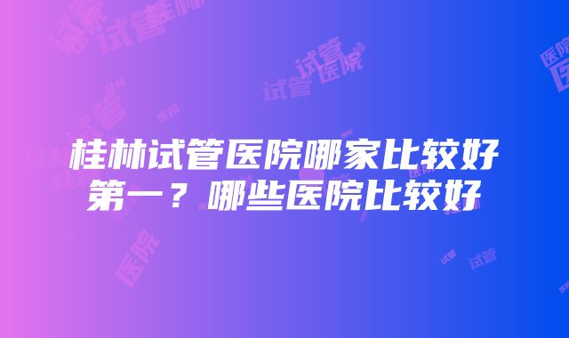 桂林试管医院哪家比较好第一？哪些医院比较好