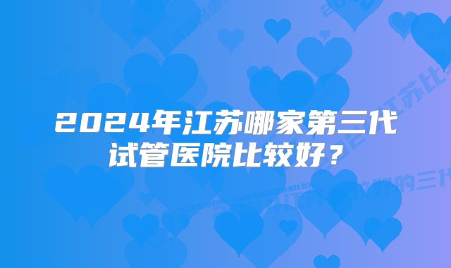 2024年江苏哪家第三代试管医院比较好？