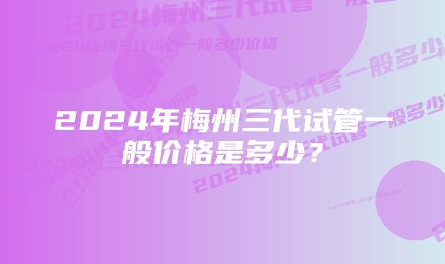 2024年梅州三代试管一般价格是多少？