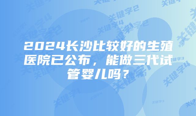 2024长沙比较好的生殖医院已公布，能做三代试管婴儿吗？