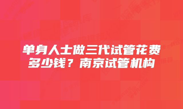 单身人士做三代试管花费多少钱？南京试管机构