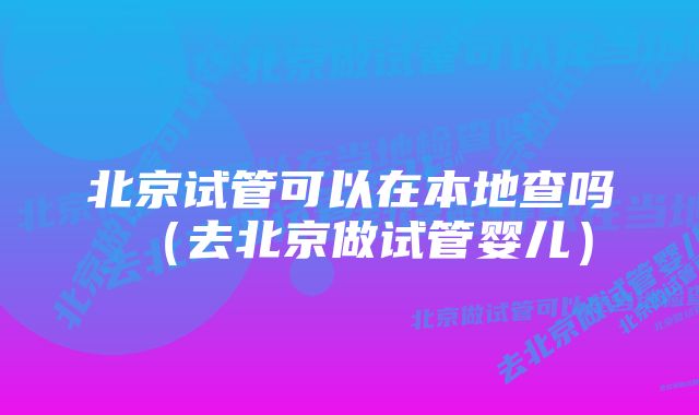 北京试管可以在本地查吗（去北京做试管婴儿）