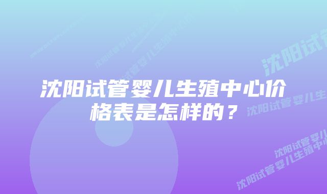 沈阳试管婴儿生殖中心价格表是怎样的？