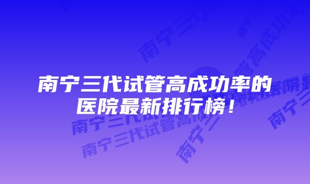 南宁三代试管高成功率的医院最新排行榜！