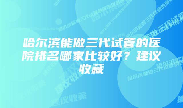 哈尔滨能做三代试管的医院排名哪家比较好？建议收藏