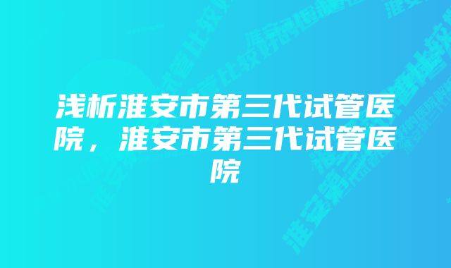 浅析淮安市第三代试管医院，淮安市第三代试管医院