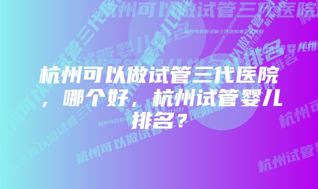 杭州可以做试管三代医院，哪个好，杭州试管婴儿排名？