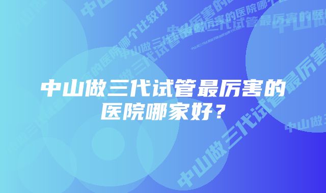 中山做三代试管最厉害的医院哪家好？