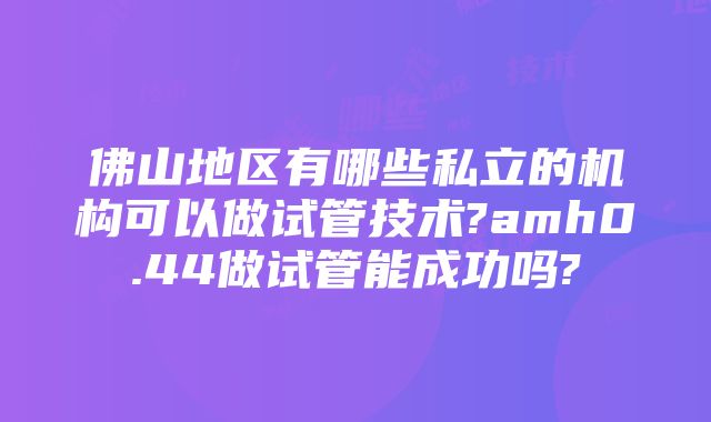 佛山地区有哪些私立的机构可以做试管技术?amh0.44做试管能成功吗?