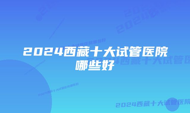 2024西藏十大试管医院哪些好