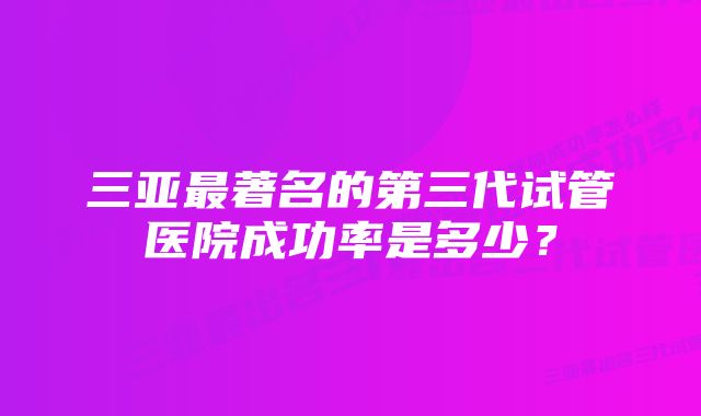 三亚最著名的第三代试管医院成功率是多少？