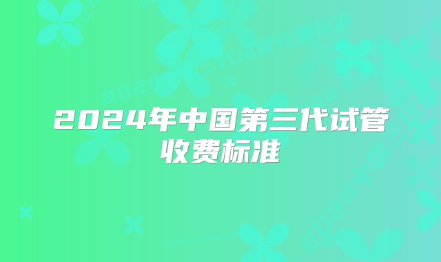 2024年中国第三代试管收费标准