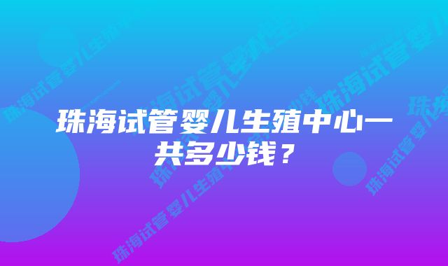 珠海试管婴儿生殖中心一共多少钱？