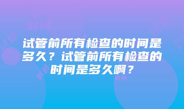 试管前所有检查的时间是多久？试管前所有检查的时间是多久啊？