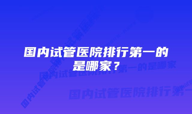 国内试管医院排行第一的是哪家？