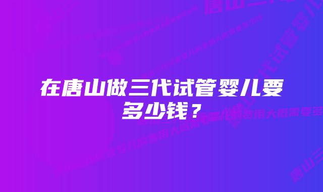 在唐山做三代试管婴儿要多少钱？